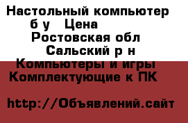 Настольный компьютер, б/у › Цена ­ 15 000 - Ростовская обл., Сальский р-н Компьютеры и игры » Комплектующие к ПК   